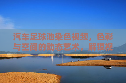 汽车足球池染色视频,色彩与空间的动态艺术,解锁视觉新体验,汽车足球池染色视频,色彩与空间的动态艺术,解锁视觉新体验