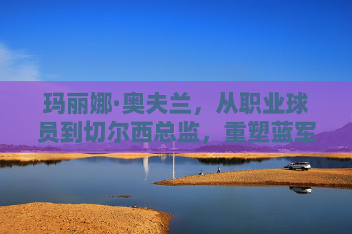 玛丽娜·奥夫兰，从职业球员到切尔西总监，重塑蓝军管理新格局，玛丽娜·奥夫兰，从职业球员到切尔西总监，重塑蓝军管理新格局