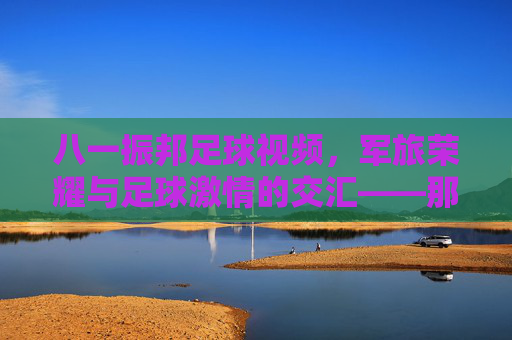 八一振邦足球视频，军旅荣耀与足球激情的交汇——那些值得铭记的绿茵记忆，八一振邦足球视频，军旅荣耀与足球激情的交汇——那些值得铭记的绿茵记忆