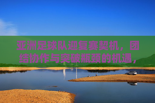 亚洲足球队迎复赛契机，团结协作与突破瓶颈的机遇，亚洲足球队迎复赛契机，团结协作与突破瓶颈的机遇