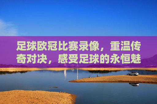 足球欧冠比赛录像，重温传奇对决，感受足球的永恒魅力，足球欧冠比赛录像，重温传奇对决，感受足球的永恒魅力
