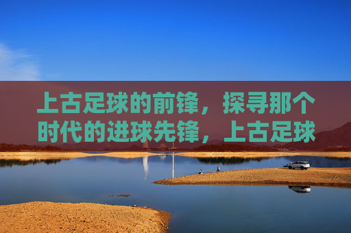 上古足球的前锋,探寻那个时代的进球先锋,上古足球的前锋,探寻那个时代的进球先锋