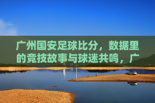 广州国安足球比分，数据里的竞技故事与球迷共鸣，广州国安足球比分，数据里的竞技故事与球迷共鸣