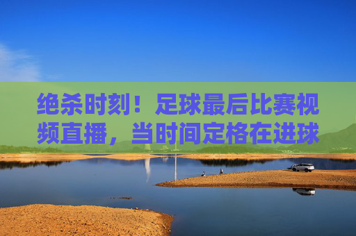 绝杀时刻！足球最后比赛视频直播，当时间定格在进球瞬间，全世界的目光都聚焦于此，绝杀时刻！足球最后比赛视频直播，时间定格进球瞬间，全世界目光聚焦