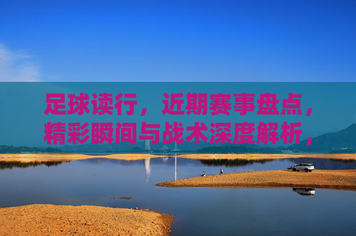 足球读行，近期赛事盘点，精彩瞬间与战术深度解析，足球读行，近期赛事盘点，精彩瞬间与战术深度解析