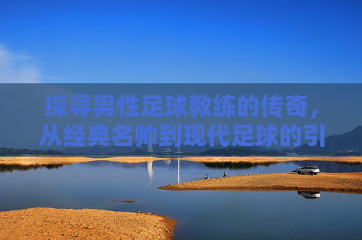 探寻男性足球教练的传奇，从经典名帅到现代足球的引领者，探寻男性足球教练的传奇，从经典名帅到现代足球的引领者