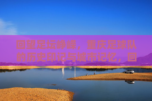 回望足坛峥嵘，重庆足球队的历史印记与城市记忆，回望足坛峥嵘，重庆足球队的历史印记与城市记忆