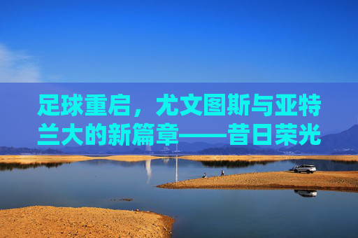 足球重启,尤文图斯与亚特兰大的新篇章——昔日荣光与新生力量的双向奔赴,足球重启,尤文图斯与亚特兰大的新篇章——昔日荣光与新生力量的双向奔赴