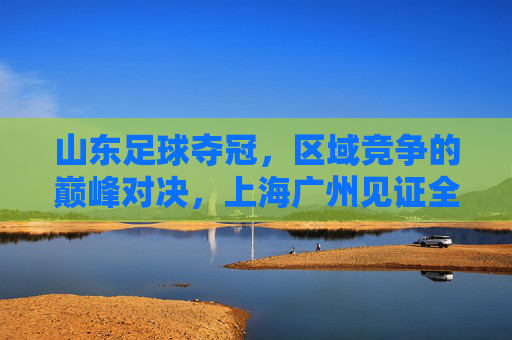 山东足球夺冠,区域竞争的巅峰对决,上海广州见证全国荣耀新篇章,山东足球夺冠,区域竞争的巅峰对决,上海广州见证全国荣耀新篇章