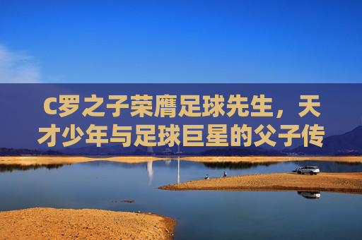 C罗之子荣膺足球先生，天才少年与足球巨星的父子传承之路，C罗之子荣膺足球先生，天才少年与足球巨星的父子传承之路