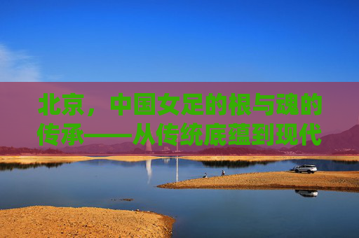 北京，中国女足的根与魂的传承——从传统底蕴到现代奋进的征程，北京，中国女足的根与魂的传承——从传统底蕴到现代奋进的征程