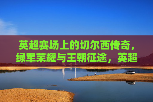 英超赛场上的切尔西传奇，绿军荣耀与王朝征途，英超赛场上的切尔西传奇，绿军荣耀与王朝征途