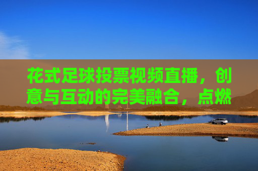 花式足球投票视频直播,创意与互动的完美融合,点燃足球热情的全新方式,花式足球投票视频直播,创意与互动的完美融合,点燃足球热情的全新方式