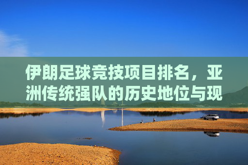 伊朗足球竞技项目排名，亚洲传统强队的历史地位与现状评估，伊朗足球竞技项目排名，亚洲传统强队的历史地位与现状评估