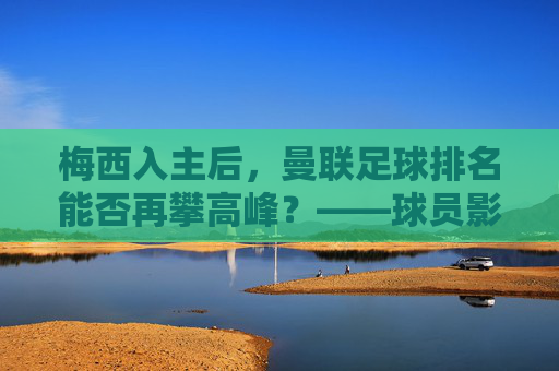 梅西入主后,曼联足球排名能否再攀高峰?——球员影响力与球队实力的双向奔赴,梅西入主后,曼联足球排名能否再攀高峰?——球员影响力与球队实力的双向奔赴