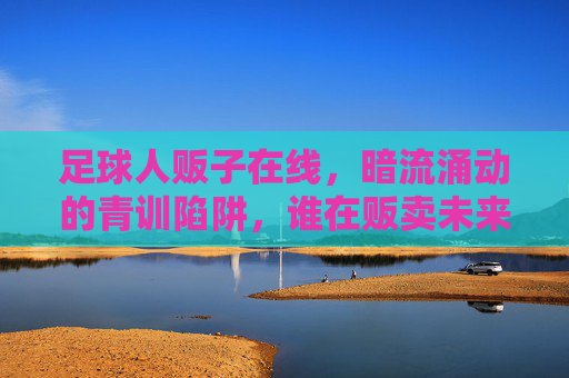 足球人贩子在线，暗流涌动的青训陷阱，谁在贩卖未来的希望？足球青训陷阱，人贩子暗流涌动，谁在贩卖未来的希望？