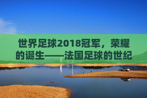 世界足球2018冠军，荣耀的诞生——法国足球的世纪逆转与时代回响，世界足球2018冠军，荣耀的诞生——法国足球的世纪逆转与时代回响