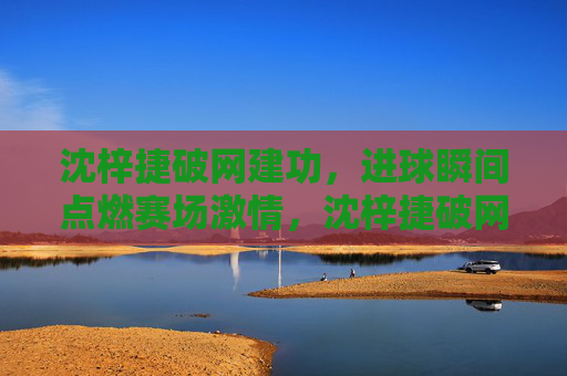 沈梓捷破网建功，进球瞬间点燃赛场激情，沈梓捷破网建功，进球瞬间点燃赛场激情