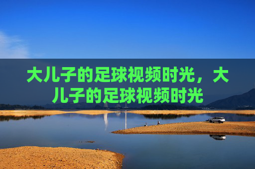 大儿子的足球视频时光，大儿子的足球视频时光