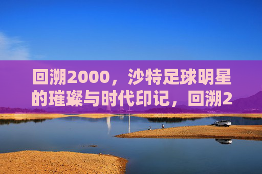 回溯2000，沙特足球明星的璀璨与时代印记，回溯2000，沙特足球明星的璀璨与时代印记