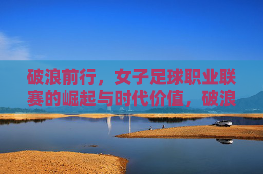 破浪前行,女子足球职业联赛的崛起与时代价值,破浪前行,女子足球职业联赛的崛起与时代价值