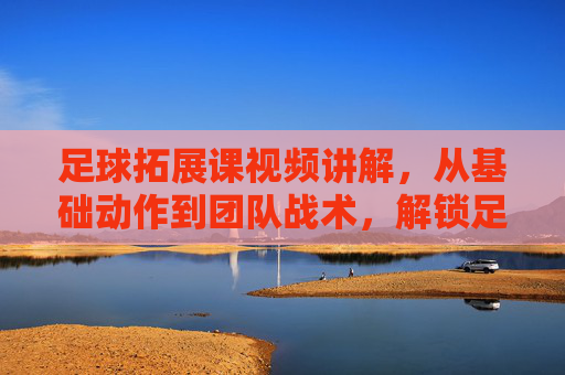 足球拓展课视频讲解，从基础动作到团队战术，解锁足球训练新维度，足球拓展课视频讲解，从基础动作到团队战术，解锁足球训练新维度