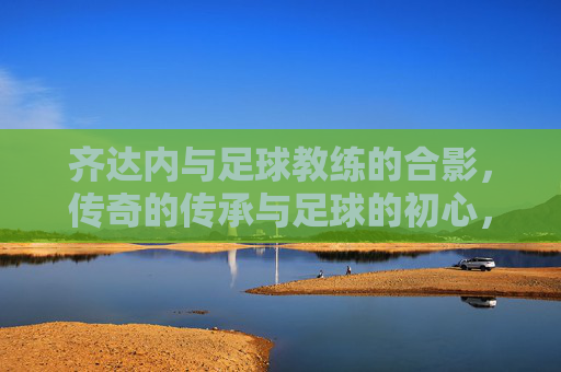 齐达内与足球教练的合影,传奇的传承与足球的初心,齐达内与足球教练合影,传奇的传承与足球的初心