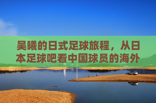 吴曦的日式足球旅程,从日本足球吧看中国球员的海外竞技与成长,吴曦的日式足球旅程,从日本足球吧看中国球员的海外竞技与成长