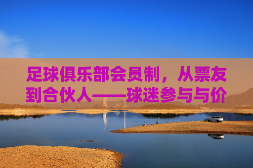 足球俱乐部会员制,从票友到合伙人——球迷参与与价值共创的新范式,足球俱乐部会员制,从票友到合伙人——球迷参与与价值共创的新范式