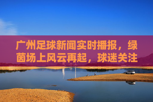广州足球新闻实时播报,绿茵场上风云再起,球迷关注焦点聚焦,广州足球新闻实时播报,绿茵场上风云再起,球迷关注焦点聚焦