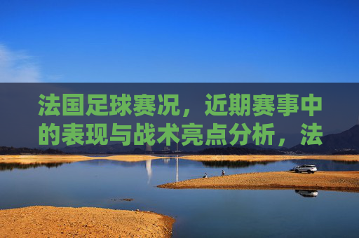 法国足球赛况,近期赛事中的表现与战术亮点分析,法国足球近期赛事表现与战术亮点分析