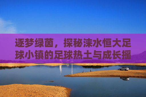 逐梦绿茵,探秘涞水恒大足球小镇的足球热土与成长摇篮,逐梦绿茵,探秘涞水恒大足球小镇的足球热土与成长摇篮