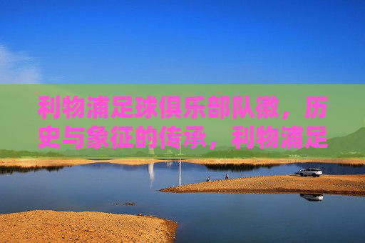利物浦足球俱乐部队徽，历史与象征的传承，利物浦足球俱乐部队徽，历史脉络与象征意义的传承