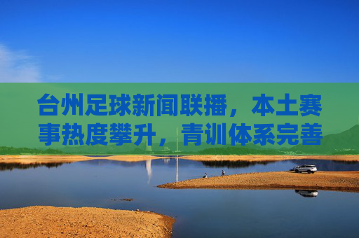 台州足球新闻联播，本土赛事热度攀升，青训体系完善，俱乐部联动合作深化，台州足球新闻联播，本土赛事热度攀升，青训体系完善，俱乐部合作深化
