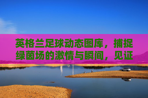 英格兰足球动态图库,捕捉绿茵场的激情与瞬间,见证三狮军团的风采与故事,英格兰足球动态图库,绿茵激情瞬间,三狮军团风采故事