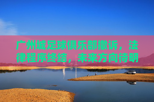 广州城足球俱乐部撤诉,法律程序终结,未来方向待明确,广州城足球俱乐部撤诉,法律程序终结,未来方向待明确