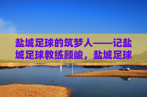 盐城足球的筑梦人——记盐城足球教练顾峻,盐城足球的筑梦人——记盐城足球教练顾峻