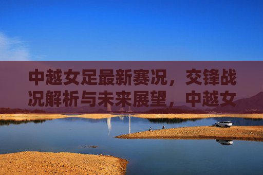 中越女足最新赛况,交锋战况解析与未来展望,中越女足最新赛况,交锋战况解析与未来展望