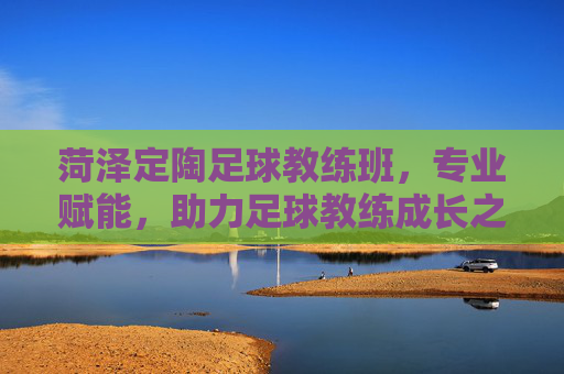 菏泽定陶足球教练班,专业赋能,助力足球教练成长之路,菏泽定陶足球教练班,专业赋能,助力足球教练成长之路