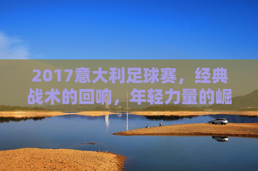 2017意大利足球赛，经典战术的回响，年轻力量的崛起与荣耀的传承，2017意大利足球赛，经典战术的回响，年轻力量的崛起与荣耀的传承