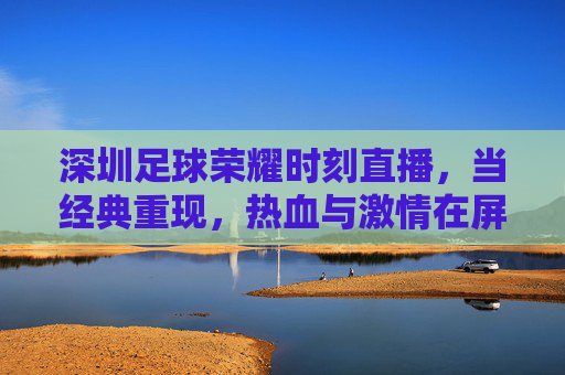 深圳足球荣耀时刻直播，当经典重现，热血与激情在屏幕上点燃——致敬甲A时代，共赴足球记忆的盛宴，深圳足球荣耀时刻直播，经典重现，致敬甲A时代，热血激情共赴足球记忆盛宴