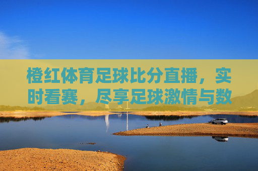 橙红体育足球比分直播，实时看赛，尽享足球激情与数据盛宴，橙红体育足球比分直播，实时看赛，尽享足球激情与数据盛宴