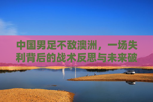 中国男足不敌澳洲,一场失利背后的战术反思与未来破局路径,中国男足不敌澳洲,一场失利背后的战术反思与未来破局路径