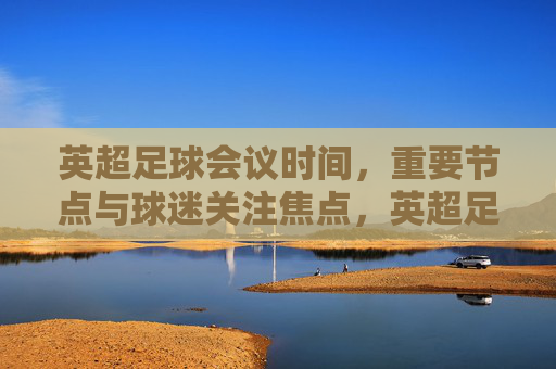 英超足球会议时间，重要节点与球迷关注焦点，英超足球会议时间，重要节点与球迷关注焦点