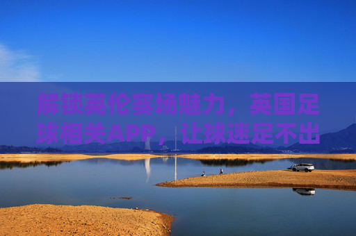 解锁英伦赛场魅力，英国足球相关APP，让球迷足不出户看球狂欢，解锁英伦赛场魅力，英国足球APP，足不出户看球狂欢