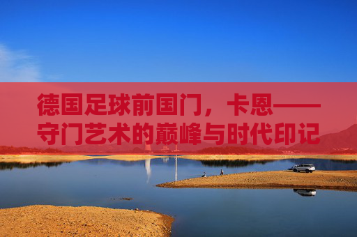 德国足球前国门,卡恩——守门艺术的巅峰与时代印记,德国足球前国门,卡恩——守门艺术的巅峰与时代印记