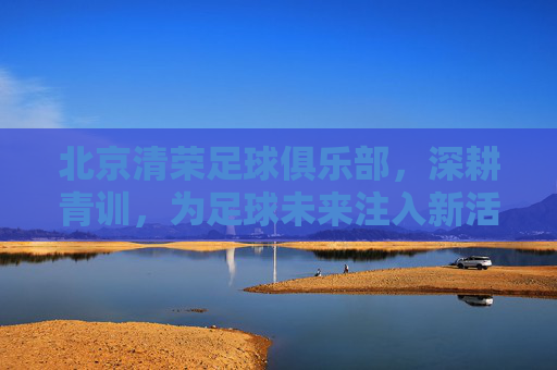北京清荣足球俱乐部，深耕青训，为足球未来注入新活力，北京清荣足球俱乐部深耕青训 为足球未来注入新活力