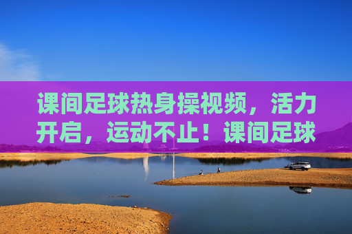 课间足球热身操视频，活力开启，运动不止！课间足球热身操视频，活力开启，运动不止！