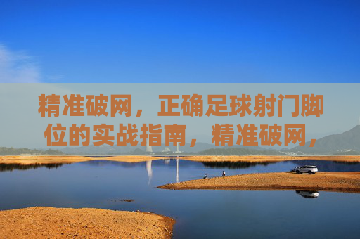 精准破网,正确足球射门脚位的实战指南,精准破网,正确足球射门脚位的实战指南