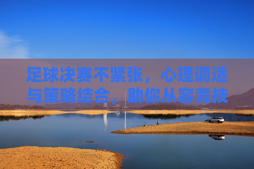 足球决赛不紧张，心理调适与策略结合，助你从容竞技，足球决赛不紧张，心理调适与策略结合，助你从容竞技